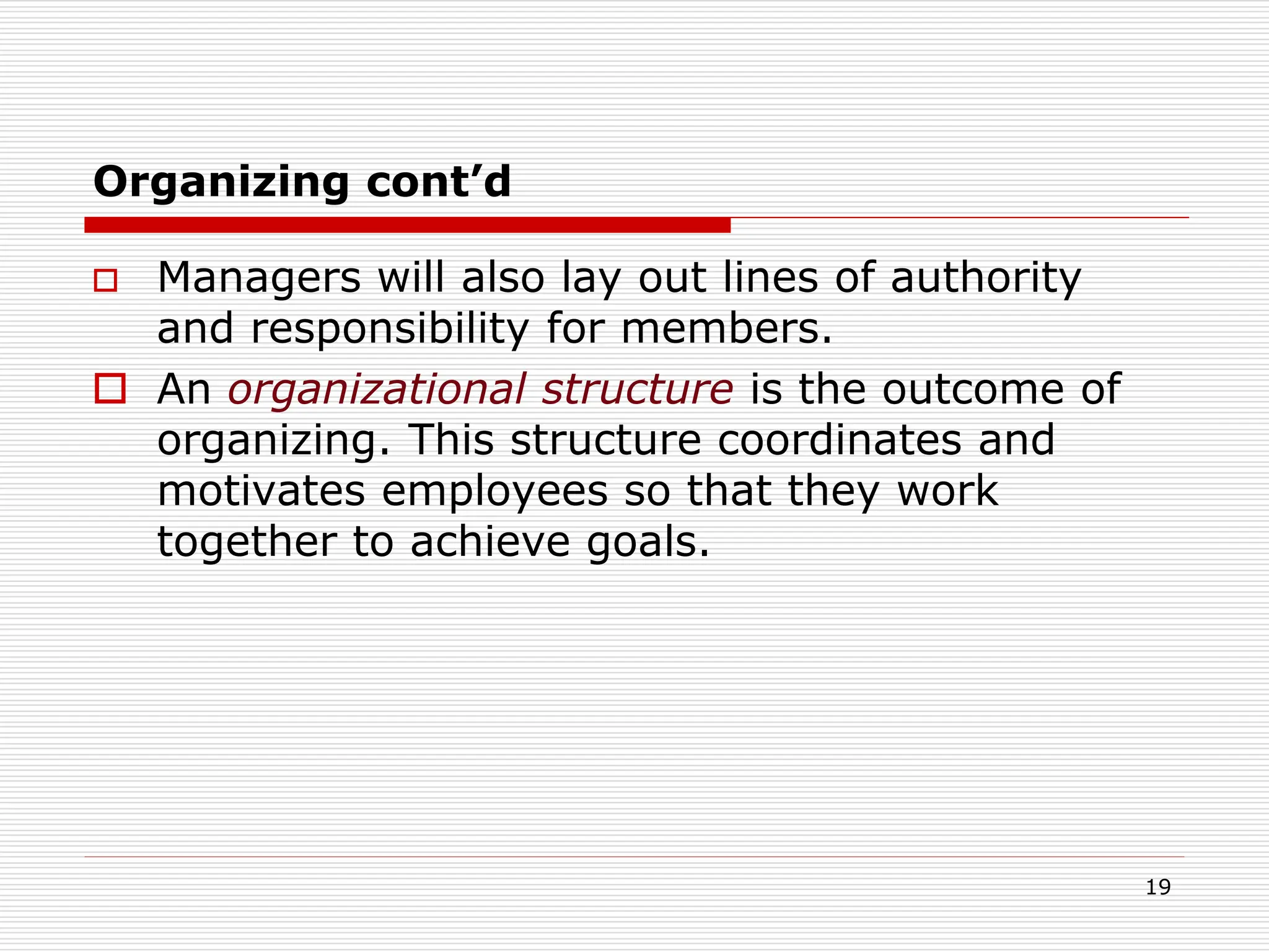 Organizing cont’d
 Managers will also lay out lines of authority
and responsibility for members.
 An organizational structure is the outcome of
organizing. This structure coordinates and
motivates employees so that they work
together to achieve goals.
19
 