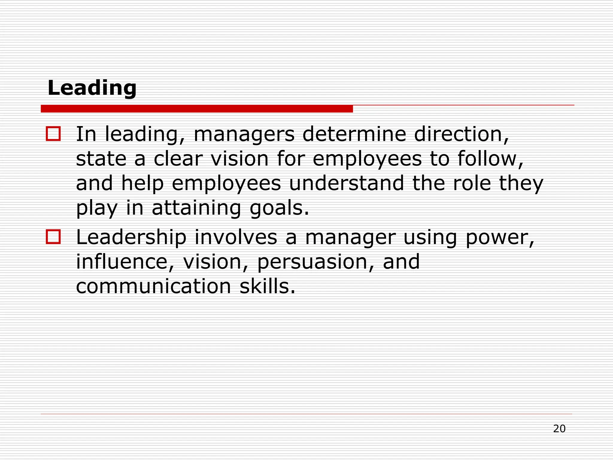 Leading
 In leading, managers determine direction,
state a clear vision for employees to follow,
and help employees understand the role they
play in attaining goals.
 Leadership involves a manager using power,
influence, vision, persuasion, and
communication skills.
20
 