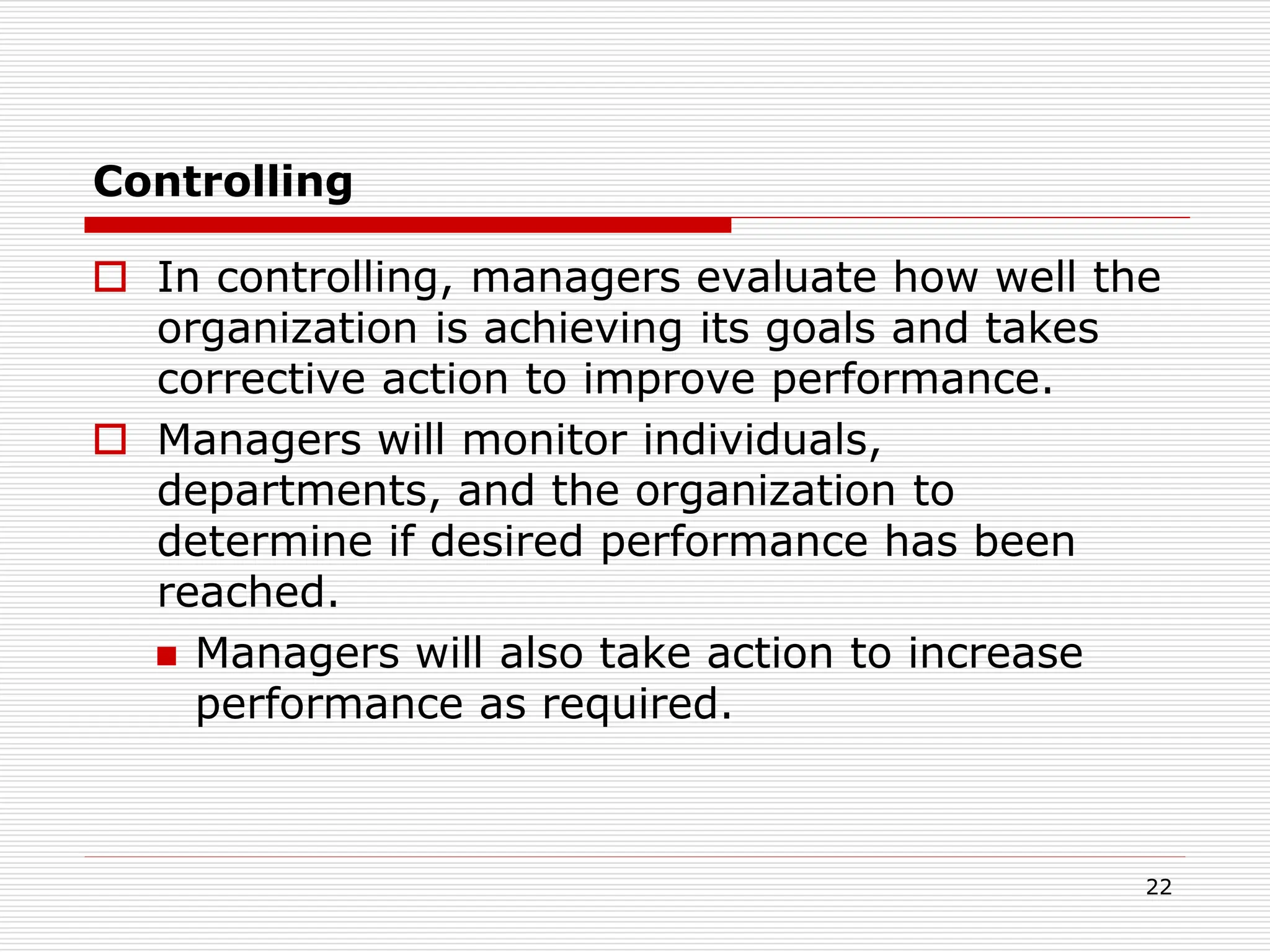 Controlling
 In controlling, managers evaluate how well the
organization is achieving its goals and takes
corrective action to improve performance.
 Managers will monitor individuals,
departments, and the organization to
determine if desired performance has been
reached.
 Managers will also take action to increase
performance as required.
22
 