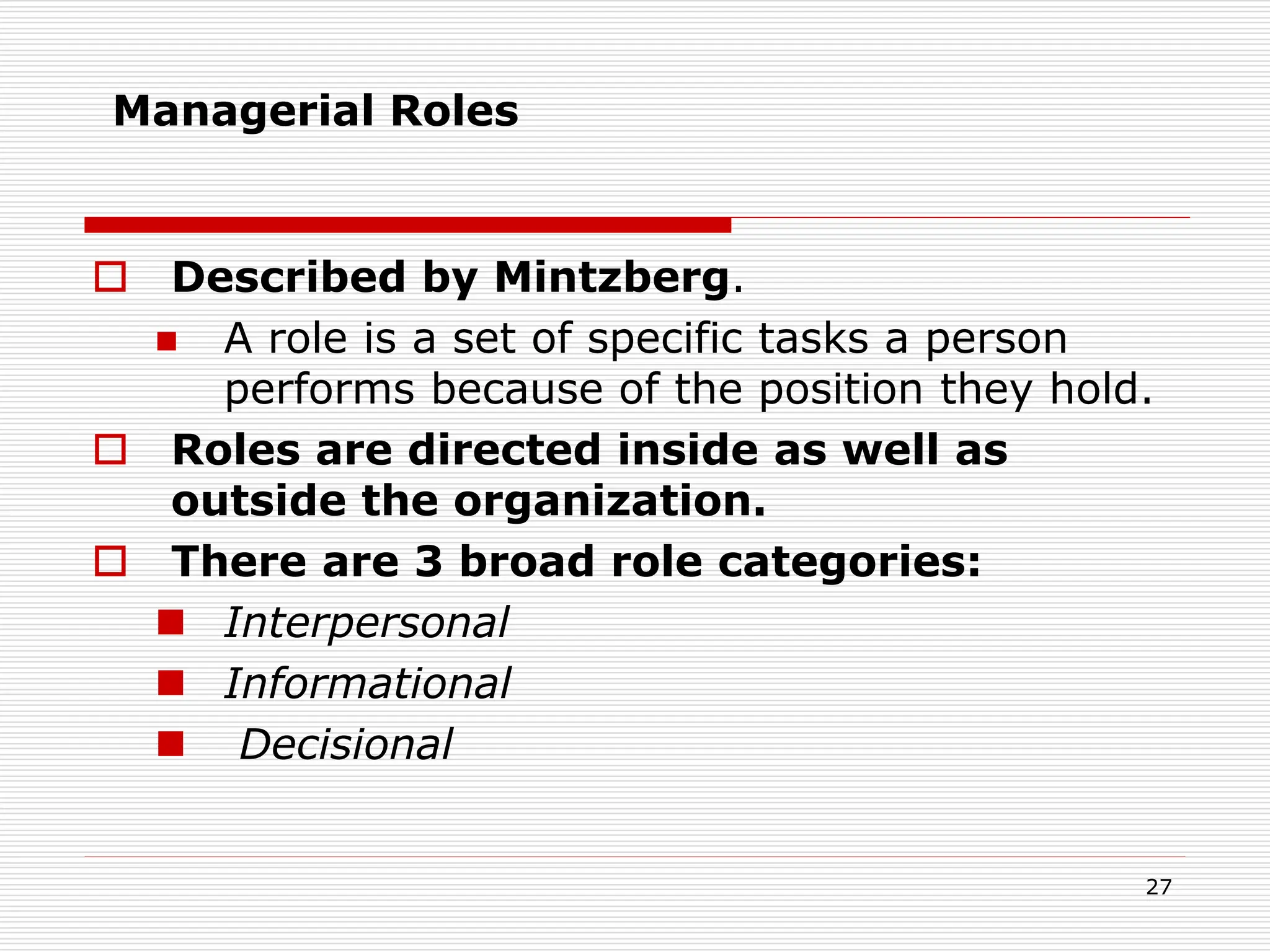 Managerial Roles
 Described by Mintzberg.
 A role is a set of specific tasks a person
performs because of the position they hold.
 Roles are directed inside as well as
outside the organization.
 There are 3 broad role categories:
 Interpersonal
 Informational
 Decisional
27
 