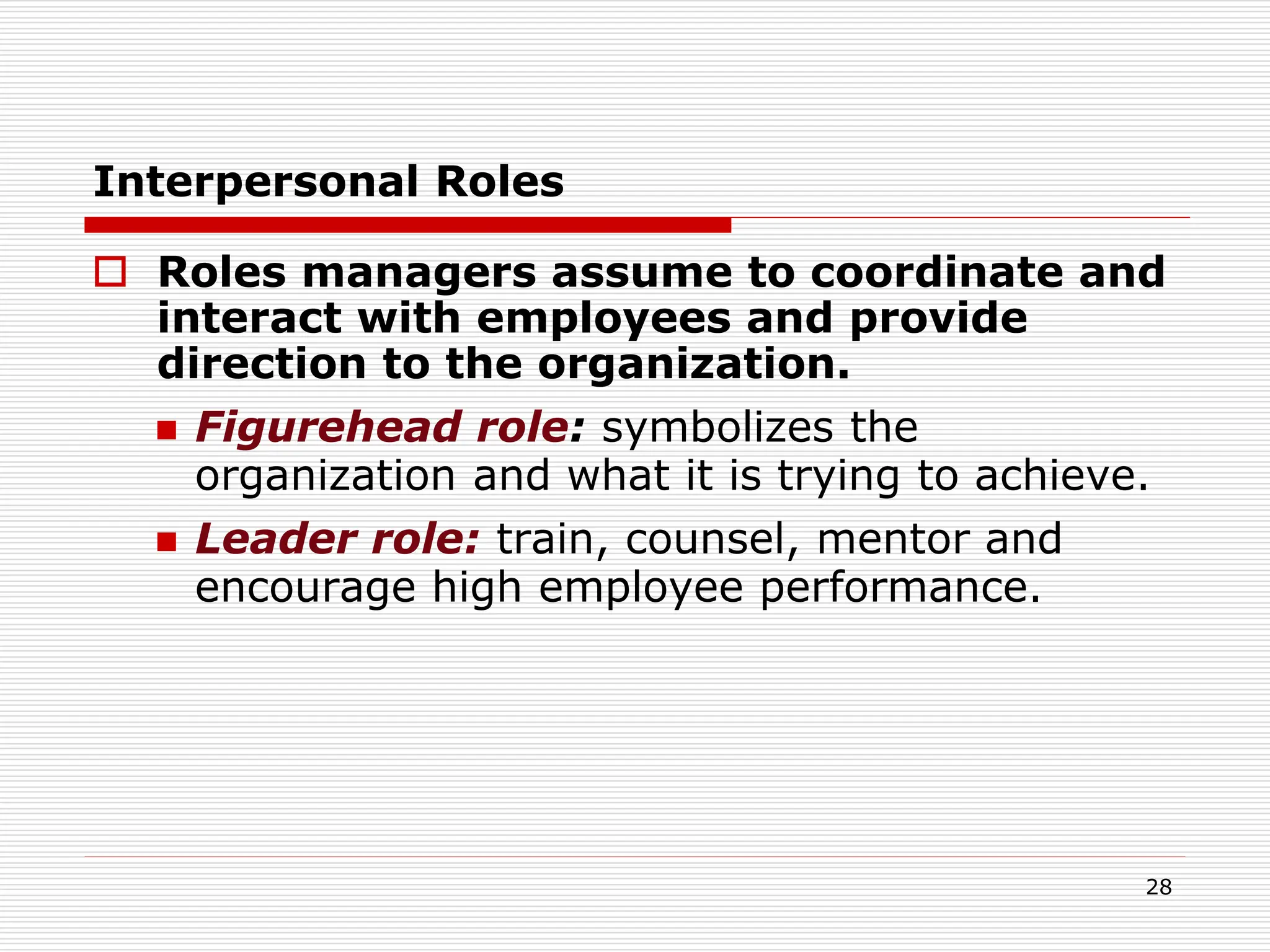 Interpersonal Roles
 Roles managers assume to coordinate and
interact with employees and provide
direction to the organization.
 Figurehead role: symbolizes the
organization and what it is trying to achieve.
 Leader role: train, counsel, mentor and
encourage high employee performance.
28
 
