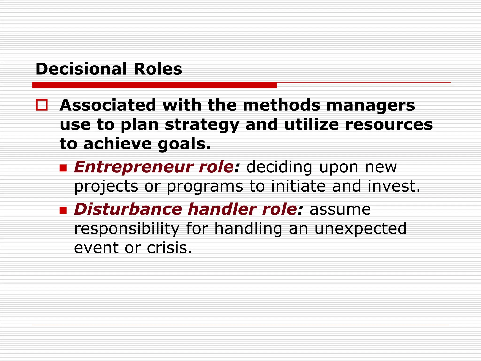 Decisional Roles
 Associated with the methods managers
use to plan strategy and utilize resources
to achieve goals.
 Entrepreneur role: deciding upon new
projects or programs to initiate and invest.
 Disturbance handler role: assume
responsibility for handling an unexpected
event or crisis.
 