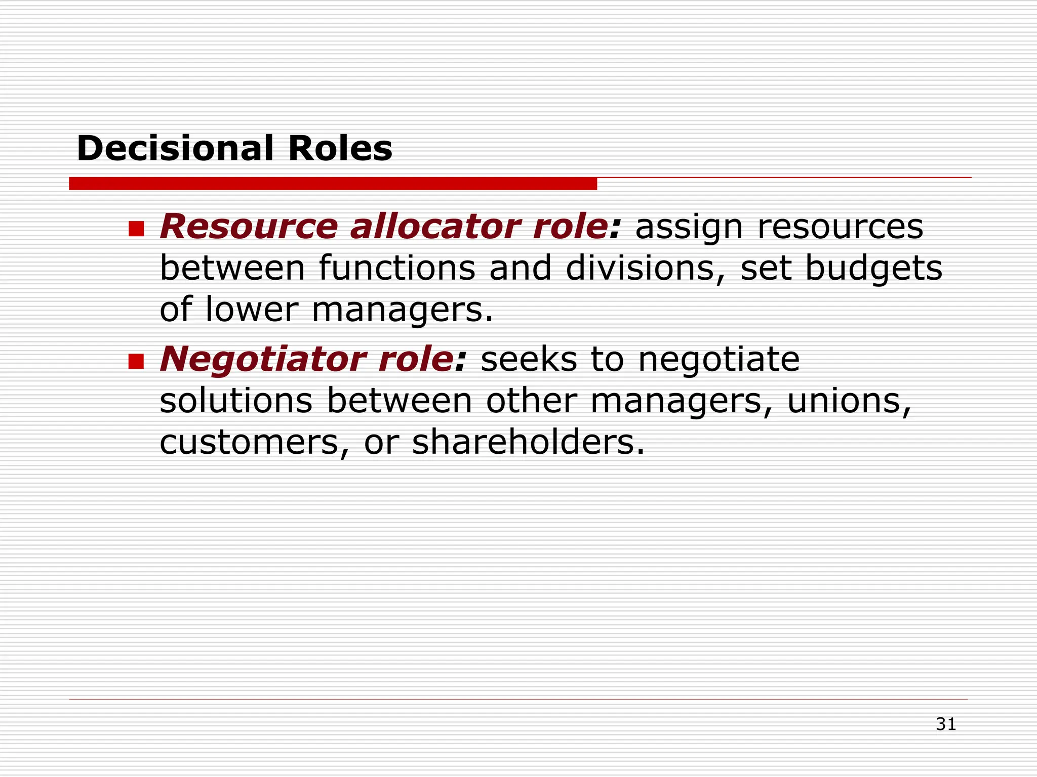 Decisional Roles
 Resource allocator role: assign resources
between functions and divisions, set budgets
of lower managers.
 Negotiator role: seeks to negotiate
solutions between other managers, unions,
customers, or shareholders.
31
 