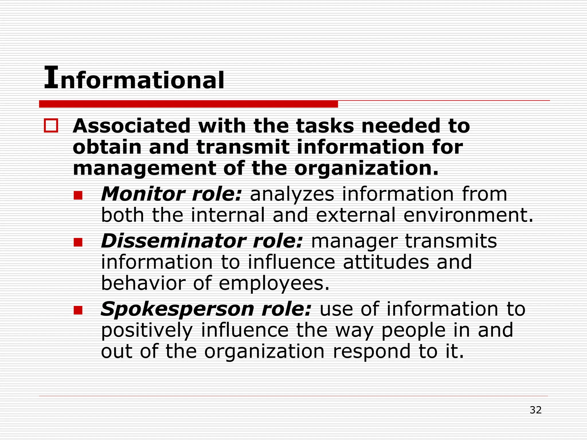 Informational
 Associated with the tasks needed to
obtain and transmit information for
management of the organization.
 Monitor role: analyzes information from
both the internal and external environment.
 Disseminator role: manager transmits
information to influence attitudes and
behavior of employees.
 Spokesperson role: use of information to
positively influence the way people in and
out of the organization respond to it.
32
 