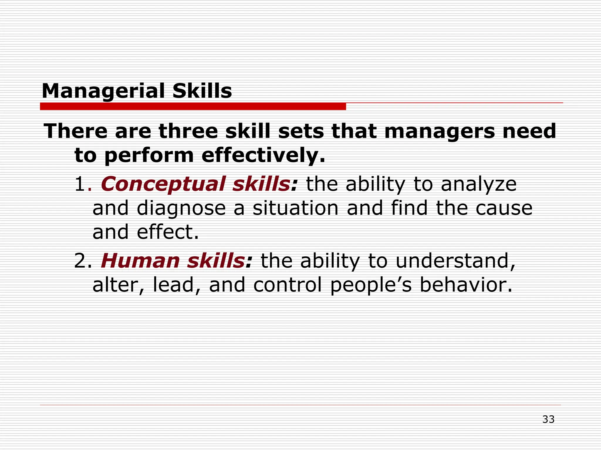 Managerial Skills
There are three skill sets that managers need
to perform effectively.
1. Conceptual skills: the ability to analyze
and diagnose a situation and find the cause
and effect.
2. Human skills: the ability to understand,
alter, lead, and control people’s behavior.
33
 
