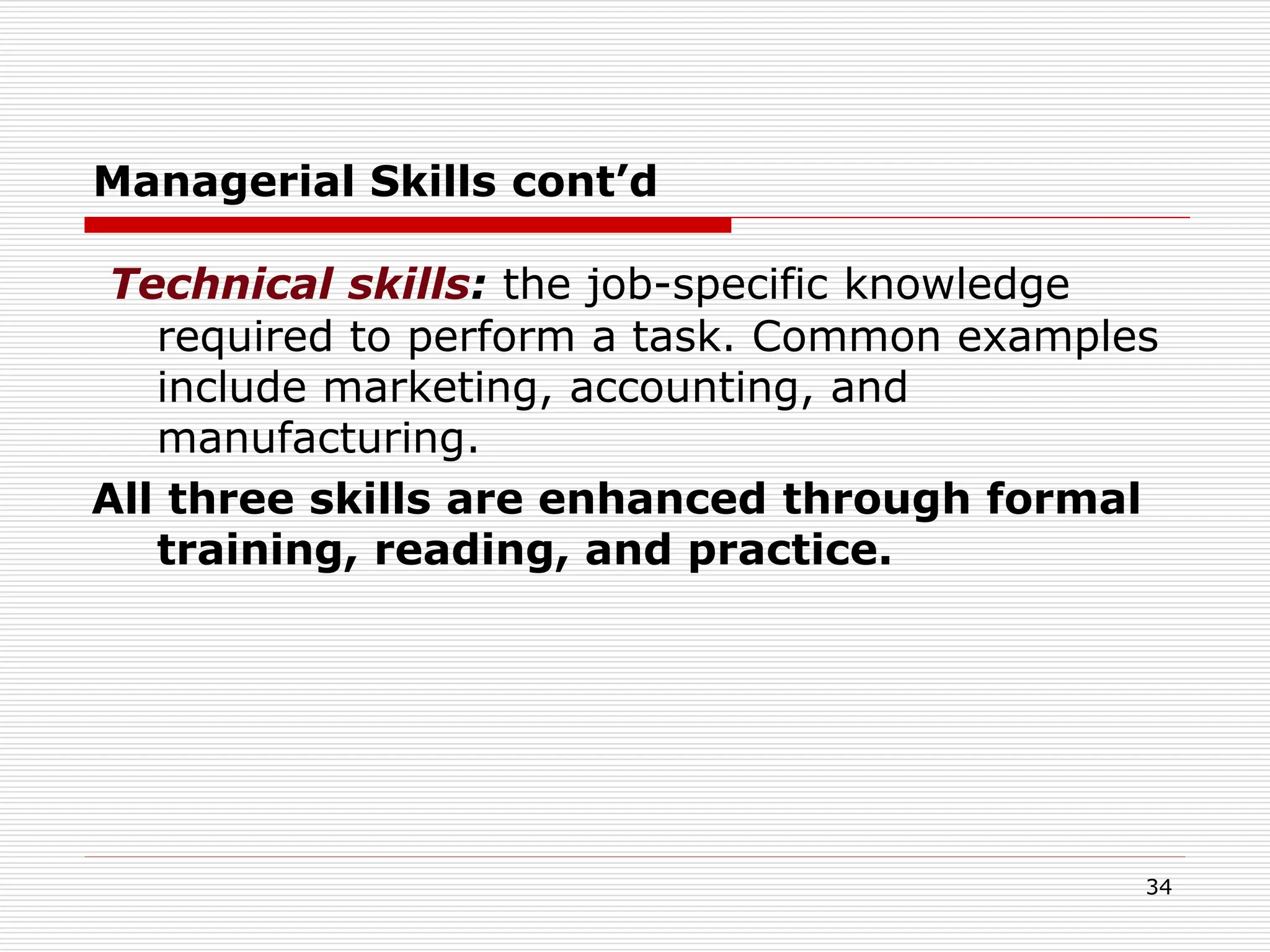 Managerial Skills cont’d
Technical skills: the job-specific knowledge
required to perform a task. Common examples
include marketing, accounting, and
manufacturing.
All three skills are enhanced through formal
training, reading, and practice.
34
 