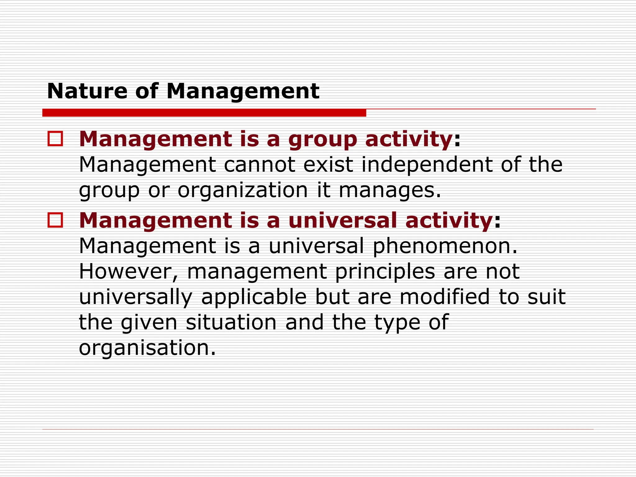 Nature of Management
 Management is a group activity:
Management cannot exist independent of the
group or organization it manages.
 Management is a universal activity:
Management is a universal phenomenon.
However, management principles are not
universally applicable but are modified to suit
the given situation and the type of
organisation.
 