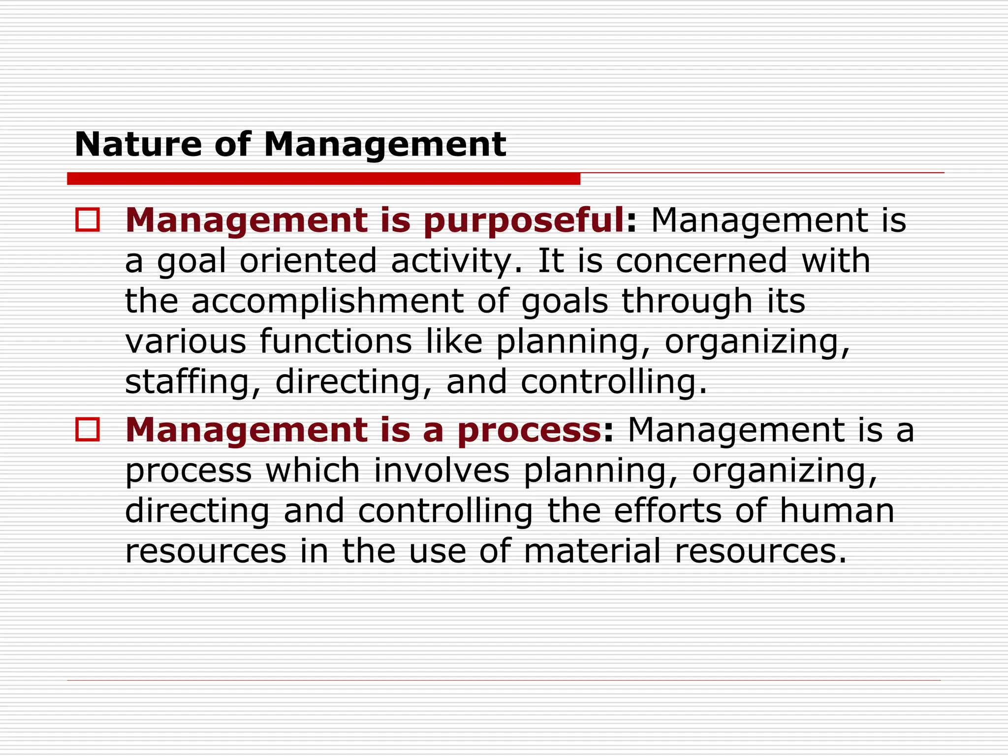 Nature of Management
 Management is purposeful: Management is
a goal oriented activity. It is concerned with
the accomplishment of goals through its
various functions like planning, organizing,
staffing, directing, and controlling.
 Management is a process: Management is a
process which involves planning, organizing,
directing and controlling the efforts of human
resources in the use of material resources.
 