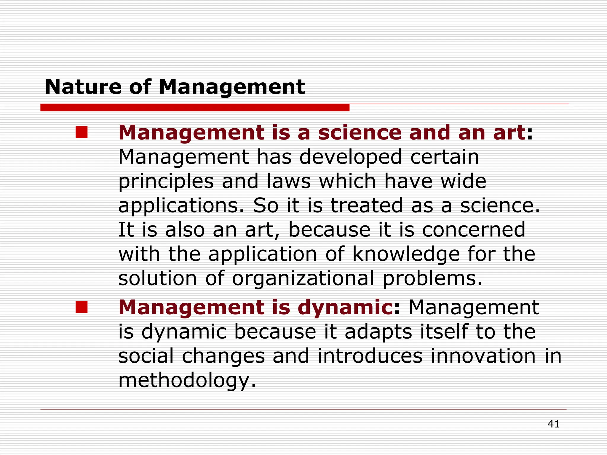 Nature of Management
 Management is a science and an art:
Management has developed certain
principles and laws which have wide
applications. So it is treated as a science.
It is also an art, because it is concerned
with the application of knowledge for the
solution of organizational problems.
 Management is dynamic: Management
is dynamic because it adapts itself to the
social changes and introduces innovation in
methodology.
41
 