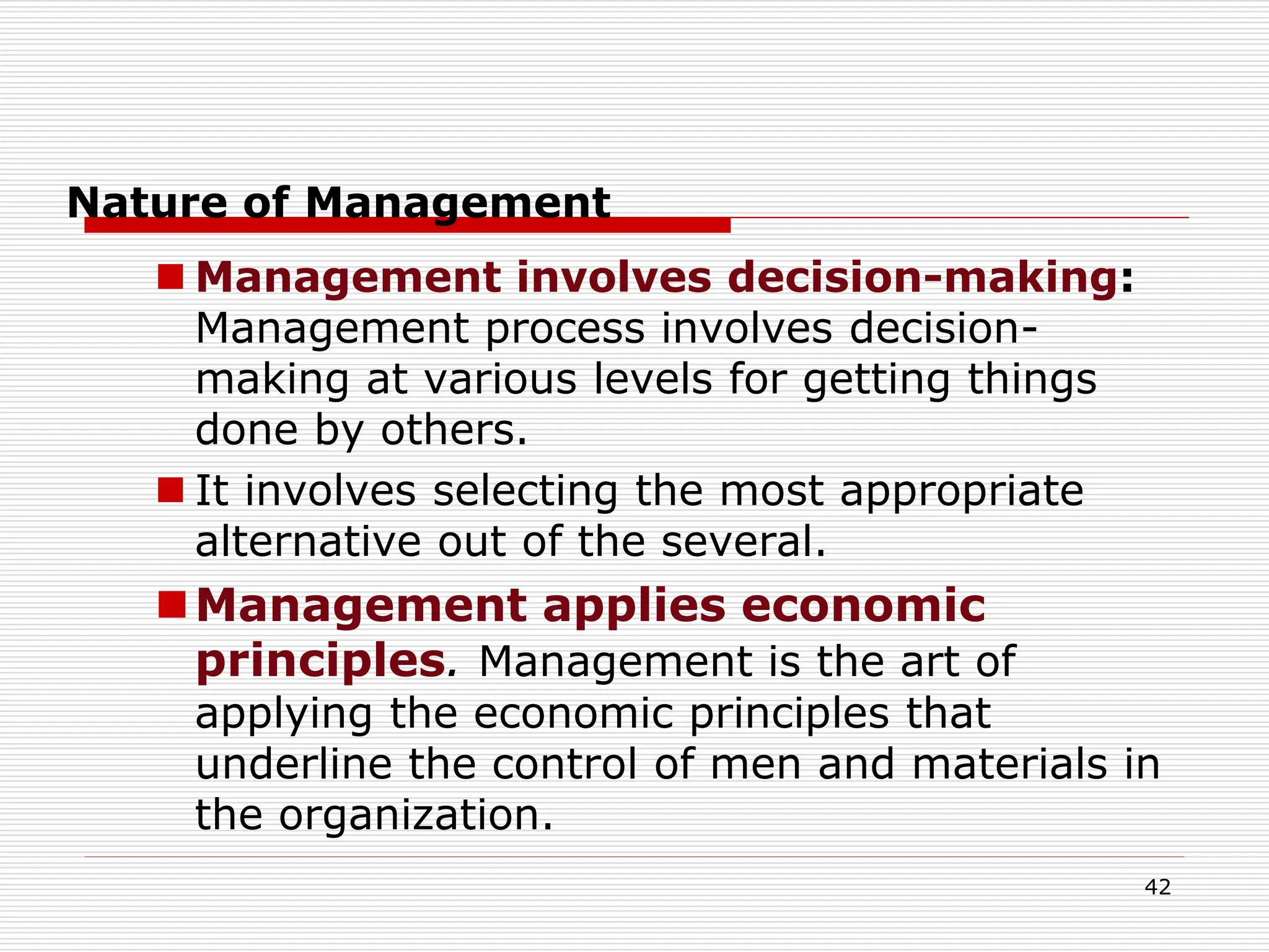 Nature of Management
 Management involves decision-making:
Management process involves decision-
making at various levels for getting things
done by others.
 It involves selecting the most appropriate
alternative out of the several.
Management applies economic
principles. Management is the art of
applying the economic principles that
underline the control of men and materials in
the organization.
42
 