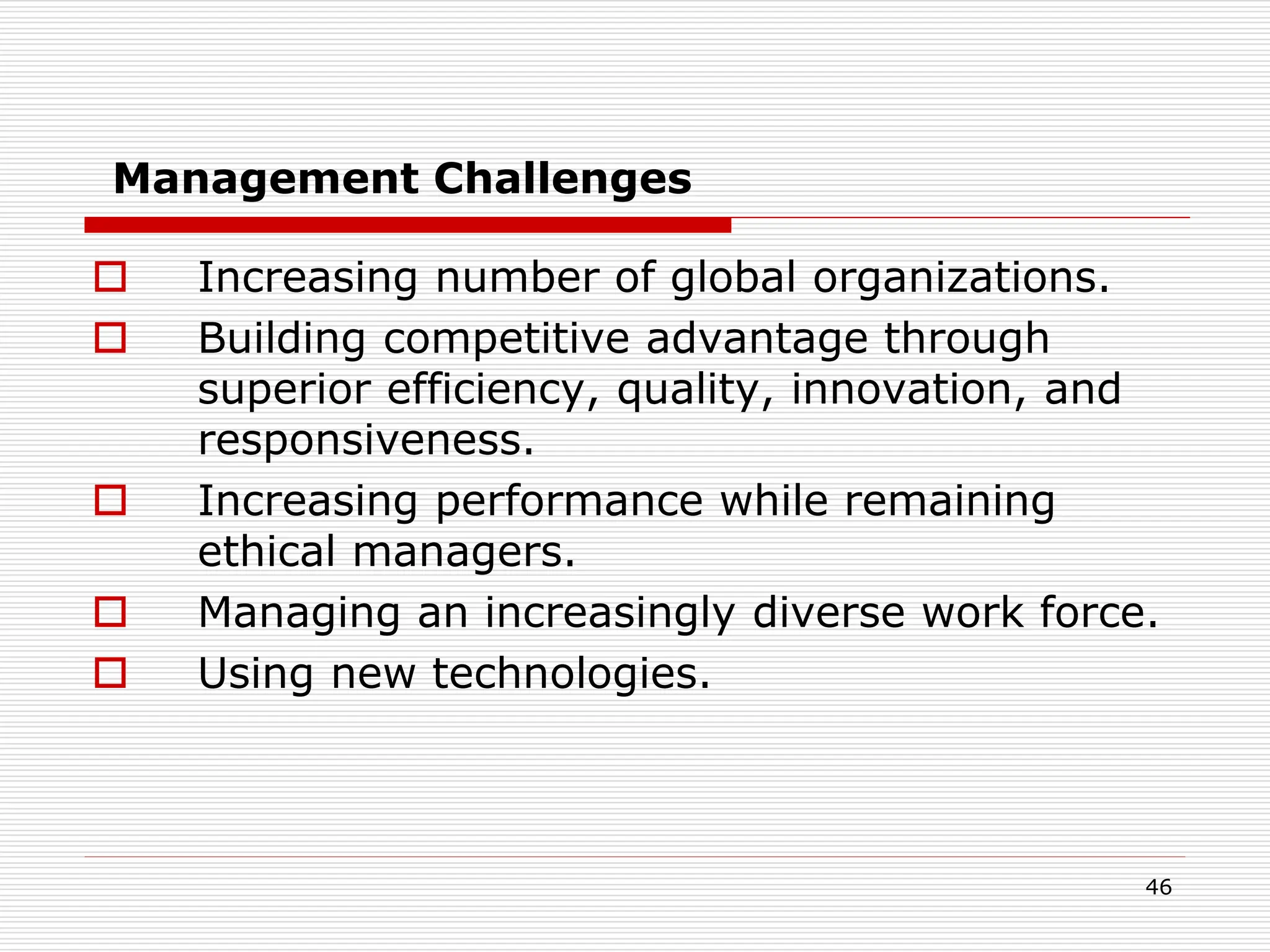 Management Challenges
 Increasing number of global organizations.
 Building competitive advantage through
superior efficiency, quality, innovation, and
responsiveness.
 Increasing performance while remaining
ethical managers.
 Managing an increasingly diverse work force.
 Using new technologies.
46
 