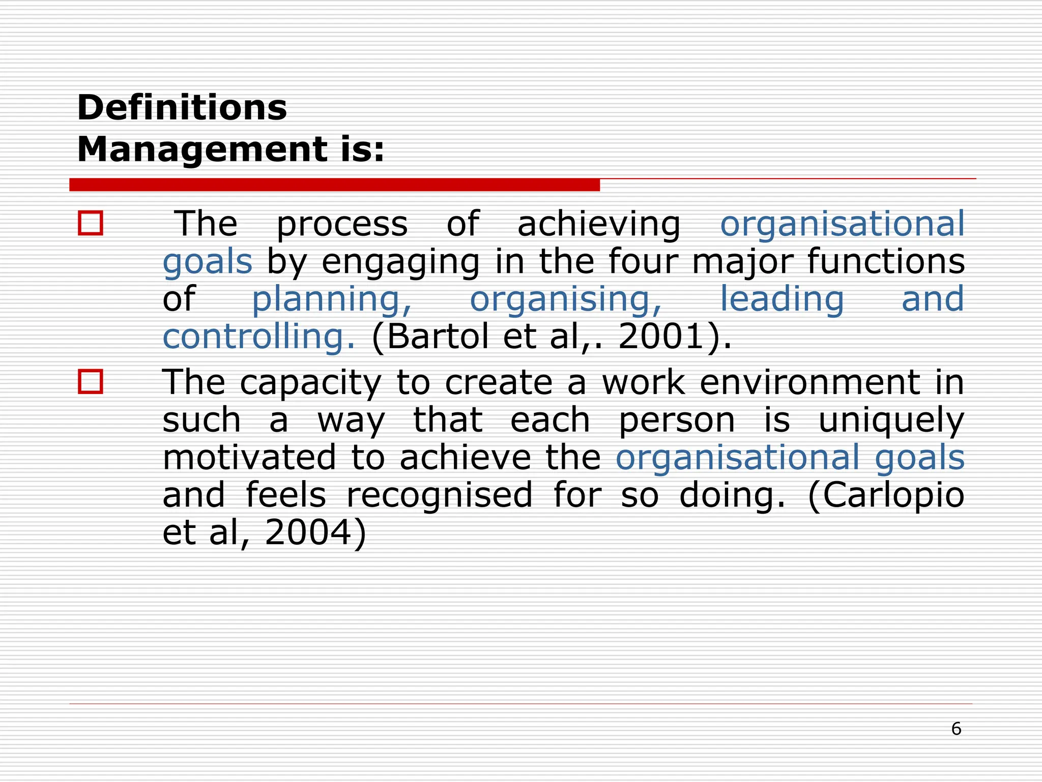 Definitions
Management is:
 The process of achieving organisational
goals by engaging in the four major functions
of planning, organising, leading and
controlling. (Bartol et al,. 2001).
 The capacity to create a work environment in
such a way that each person is uniquely
motivated to achieve the organisational goals
and feels recognised for so doing. (Carlopio
et al, 2004)
6
 