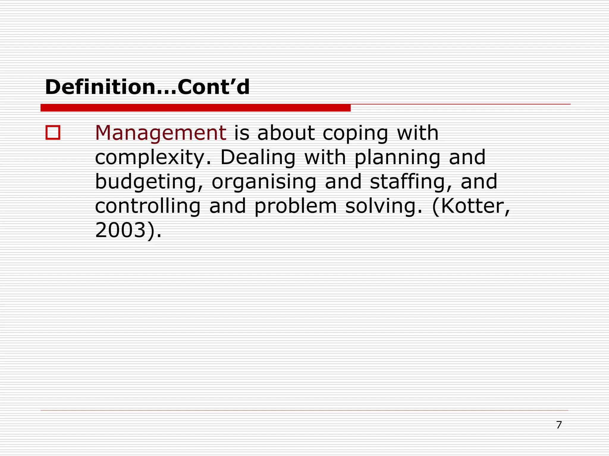 Definition…Cont’d
 Management is about coping with
complexity. Dealing with planning and
budgeting, organising and staffing, and
controlling and problem solving. (Kotter,
2003).
7
 