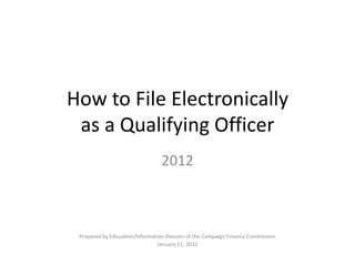 How to File Electronically
 as a Qualifying Officer
                                 2012



 Prepared by Education/Information Division of the Campaign Finance Commission
                               January 11, 2012
 