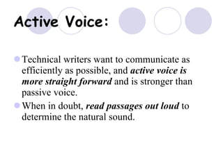 Active Voice:   Technical writers want to communicate as efficiently as possible, and  active voice is more straight forward  and is stronger than passive voice. When in doubt,  read passages out loud  to determine the natural sound. 