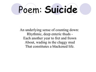 Poem:  Suicide An underlying sense of counting down:  Rhythmic, deep enteric thuds - Each another year to fret and frown About, wading in the claggy mud That constitutes a blackened life. 