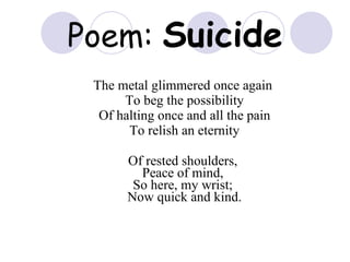 Poem:  Suicide The metal glimmered once again  To beg the possibility Of halting once and all the pain To relish an eternity Of rested shoulders,  Peace of mind,  So here, my wrist;  Now quick and kind. 