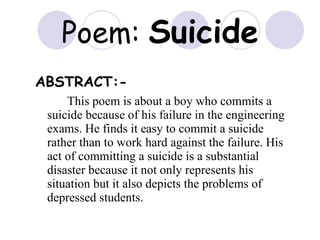Poem:  Suicide ABSTRACT:-   This poem is about a boy who commits a suicide because of his failure in the engineering exams. He finds it easy to commit a suicide rather than to work hard against the failure. His act of committing a suicide is a substantial disaster because it not only represents his situation but it also depicts the problems of depressed students. 