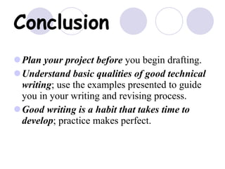 Conclusion Plan your project before  you begin drafting. Understand basic qualities of good technical writing ; use the examples presented to guide you in your writing and revising process. Good writing is a habit that takes time to develop ; practice makes perfect. 
