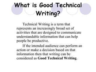 What is Good Technical Writing? Technical Writing is a term that represents an increasingly broad set of activities that are designed to communicate understandable information that can help people be productive. If the intended audience can perform an action or make a decision based on that information then that writing can be considered as  Good Technical Writing . 