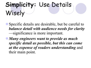 Simplicity:  Use Details Wisely Specific details are desirable, but be careful to  balance detail with audience needs for clarity —significance is more important. Many engineers want to provide as much specific detail as possible, but this can come at the expense of readers understanding  and their main point. 