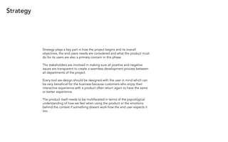 Strategy
Strategy plays a key part in how the project begins and its overall
objectives, the end users needs are considered and what the product must
do for its users are also a primary concern in this phase.
The stakeholders are involved in making sure all positive and negative
issues are transparent to create a seamless development process between
all departments of the project.
Every tool we design should be designed with the user in mind which can
be very beneficial for the business because customers who enjoy their
interactive experience with a product often return again to have the same
or better experience.
The product itself needs to be multifaceted in terms of the psycological
understanding of how we feel when using the product or the emotions
behind the context if something doesnt work how the end user expects it
too.
 