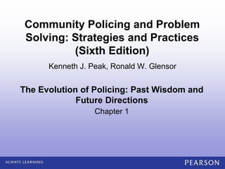 Community Policing and Problem Solving (Sixth Edition)
Kenneth J. Peak, Ronald W. Glensor
© 2012 by Pearson Higher Education, Inc
Upper Saddle River, New Jersey 07458 • All Rights Reserved
The Evolution of Policing: Past Wisdom and
Future Directions
Chapter 1
Kenneth J. Peak, Ronald W. Glensor
Community Policing and Problem
Solving: Strategies and Practices
(Sixth Edition)
 
