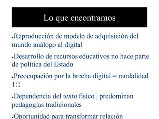 Lo que encontramos
●Reproducción de modelo de adquisición del
mundo análogo al digital
●Desarrollo de recursos educativos no hace parte
de política del Estado
●Preocupación por la brecha digital = modalidad
1:1
●Dependencia del texto físico | predominan
pedagogías tradicionales
●Oportunidad para transformar relación
 