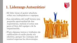 1. Liderazgo Autocrático: 
El líder tiene el poder absoluto 
sobre sus trabajadores o equipos. 
Los miembros del staff tienen una 
pequeña oportunidad de dar 
sugerencias, incluso si estas son 
para el bien del equipo o de la 
organización. 
Para algunas tareas y trabajos sin 
calificación el estilo puede ser 
efectivo, porque las ventajas del 
control superan las desventajas. 
 