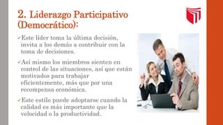 2. Liderazgo Participativo 
(Democrático): 
Este líder toma la última decisión, 
invita a los demás a contribuir con la 
toma de decisiones. 
Así mismo los miembros sienten en 
control de las situaciones, así que están 
motivados para trabajar 
eficientemente, más que por una 
recompensa económica. 
Este estilo puede adoptarse cuando la 
calidad es más importante que la 
velocidad o la productividad. 
 