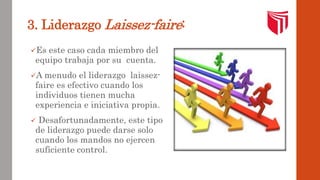 3. Liderazgo Laissez-faire: 
Es este caso cada miembro del 
equipo trabaja por su cuenta. 
A menudo el liderazgo laissez-faire 
es efectivo cuando los 
individuos tienen mucha 
experiencia e iniciativa propia. 
 Desafortunadamente, este tipo 
de liderazgo puede darse solo 
cuando los mandos no ejercen 
suficiente control. 
 