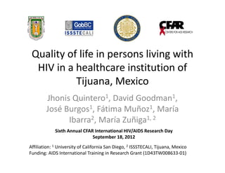 Quality of life in persons living with 
  HIV in a healthcare institution of 
           Tijuana, Mexico
        Jhonis Quintero1, David Goodman1, 
        José Burgos1, Fátima Muñoz1, María 
              Ibarra2, María Zuñiga1, 2
             Sixth Annual CFAR International HIV/AIDS Research Day
                              September 18, 2012
Affiliation: 1 University of California San Diego, 2 ISSSTECALI, Tijuana, Mexico
Funding: AIDS International Training in Research Grant (1D43TW008633‐01)
 