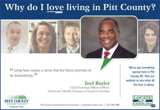 We’ve got something
 “ Living here creates a sense that the future promises to                                                                  .com
                                                                                                          special here in Pitt
 be extraordinary.
                       ”                                                                                 County, NC. Visit our
                                                                                                      website to see what all
                                                                   Joel Butler                             the fuss is about.
                                                 Chief External Affairs Officer,                                             .com

                                 University Health Systems of Eastern Carolina



                           Pitt County Development Commission | locateincarolina.com | 252.758.1989                          .com
Creating the Future.
 