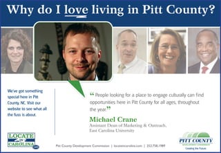 We’ve got something
special here in Pitt
                 .com

County, NC. Visit our
                                                “ People looking for Pittplace to engageages, throughoutind
                                                opportunities here in
                                                                      a
                                                                           County for all
                                                                                          culturally can f

website to see what all
the fuss is about.
                                                the year.
                                                         ”
               .com
                                                Michael Crane
                                                Assistant Dean of Marketing & Outreach,
                                                East Carolina University


               .com       Pitt County Development Commission | locateincarolina.com | 252.758.1989
                                                                                                     Creating the Future.
 
