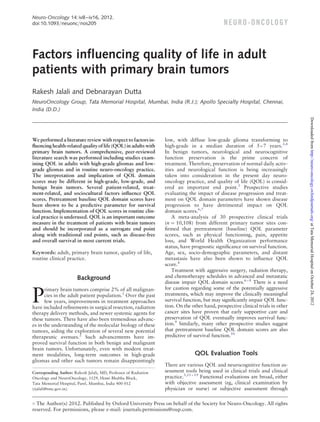 Neuro-Oncology 14: iv8 –iv16, 2012.
doi:10.1093/neuonc/nos205                                                                      N E U RO - O N CO LO GY



Factors inﬂuencing quality of life in adult
patients with primary brain tumors
Rakesh Jalali and Debnarayan Dutta
NeuroOncology Group, Tata Memorial Hospital, Mumbai, India (R.J.); Apollo Specialty Hospital, Chennai,
India (D.D.)




                                                                                                                                  Downloaded from http://neuro-oncology.oxfordjournals.org/ at Tata Memorial Hospital on October 24, 2012
We performed a literature review with respect to factors in-      low, with diffuse low-grade glioma transforming to
ﬂuencing health-related quality of life (QOL) in adults with      high-grade in a median duration of 5 – 7 years.3,4
primary brain tumors. A comprehensive, peer-reviewed              In benign tumors, neurological and neurocognitive
literature search was performed including studies exam-           function preservation is the prime concern of
ining QOL in adults with high-grade gliomas and low-              treatment. Therefore, preservation of normal daily activ-
grade gliomas and in routine neuro-oncology practice.             ities and neurological function is being increasingly
The interpretation and implication of QOL domain                  taken into consideration in the present day neuro-
scores may be different in high-grade, low-grade, and             oncology practice, and quality of life (QOL) is consid-
benign brain tumors. Several patient-related, treat-              ered an important end point.5 Prospective studies
ment-related, and sociocultural factors inﬂuence QOL              evaluating the impact of disease progression and treat-
scores. Pretreatment baseline QOL domain scores have              ment on QOL domain parameters have shown disease
been shown to be a predictive parameter for survival              progression to have detrimental impact on QOL
function. Implementation of QOL scores in routine clin-           domain scores.6,7
ical practice is underused. QOL is an important outcome               A meta-analysis of 30 prospective clinical trials
measure in the treatment of patients with brain tumors            (n ¼ 10,108) from different primary tumor sites con-
and should be incorporated as a surrogate end point               ﬁrmed that pretreatment (baseline) QOL parameter
along with traditional end points, such as disease-free           scores, such as physical functioning, pain, appetite
and overall survival in most current trials.                      loss, and World Health Organization performance
                                                                  status, have prognostic signiﬁcance on survival function.
Keywords: adult, primary brain tumor, quality of life,            Age, sex, socio-demographic parameters, and distant
routine clinical practice.                                        metastasis have also been shown to inﬂuence QOL
                                                                  score.8
                                                                      Treatment with aggressive surgery, radiation therapy,
                        Background                                and chemotherapy schedules in advanced and metastatic
                                                                  disease impair QOL domain scores.6 – 8 There is a need
                                                                  for caution regarding some of the potentially aggressive

P
       rimary brain tumors comprise 2% of all malignan-
       cies in the adult patient population.1 Over the past       treatments, which may improve the clinically meaningful
       few years, improvements in treatment approaches            survival function, but may signiﬁcantly impair QOL func-
have included reﬁnements in surgical resection, radiation         tion. On the other hand, prospective clinical trials in other
therapy delivery methods, and newer systemic agents for           cancer sites have proven that early supportive care and
these tumors. There have also been tremendous advanc-             preservation of QOL eventually improves survival func-
es in the understanding of the molecular biology of these         tion.9 Similarly, many other prospective studies suggest
tumors, aiding the exploration of several new potential           that pretreatment baseline QOL domain scores are also
therapeutic avenues.2 Such advancements have im-                  predictive of survival function.10
proved survival function in both benign and malignant
brain tumors. Unfortunately, even with modern treat-
ment modalities, long-term outcomes in high-grade                               QOL Evaluation Tools
gliomas and other such tumors remain disappointingly
                                                                  There are various QOL and neurocognitive function as-
Corresponding Author: Rakesh Jalali, MD, Professor of Radiation   sessment tools being used in clinical trials and clinical
Oncology and NeuroOncology, 1129, Homi Bhabha Block,              practice.5,11 – 19 Functional evaluations are broad, either
Tata Memorial Hospital, Parel, Mumbai, India 400 012              with objective assessment (eg, clinical examination by
(rjalali@tmc.gov.in).                                             physician or nurse) or subjective assessment through

# The Author(s) 2012. Published by Oxford University Press on behalf of the Society for Neuro-Oncology. All rights

reserved. For permissions, please e-mail: journals.permissions@oup.com.
 