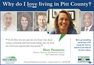 “ As the Universityaand Community College Ihere are all of
 having a
           Mom of ten year old, one thing love about                                                We’ve got something
                                                                                                                        .com
                                                                                                      special here in Pitt

                                           ”Mary Paramore
                                                                                                     County, NC. Visit our
 the enrichment opportunities they provide.
                                                                                                  website to see what all
                                                                                                       the fuss is about.
                                                                                                                         .com
                                     Director, Business and Industry Services
                                                     Pitt Community College



                       Pitt County Development Commission | locateincarolina.com | 252.758.1989                          .com
Creating the Future.
 
