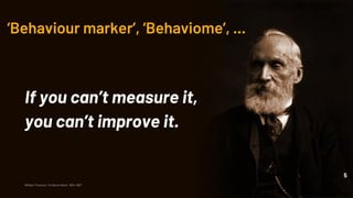 ‘Behaviour marker’, ‘Behaviome’, ...
If you can’t measure it,
you can’t improve it.
5
William Thomson, 1st Baron Kelvin, 1824-1907
 
