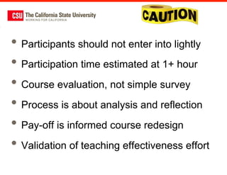 •  Participants should not enter into lightly
•  Participation time estimated at 1+ hour
•  Course evaluation, not simple survey
•  Process is about analysis and reflection
•  Pay-off is informed course redesign
•  Validation of teaching effectiveness effort
 