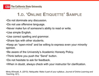 1.D. ‘ONLINE ETIQUETTE’ SAMPLE
§ Do not dominate any discussion.
§ Do not use offensive language.
§ Never make fun of someone’s ability to read or write.
§ Use simple English.
§ Use correct spelling and grammar.
§ Share tips with other students.
§ Keep an “open-mind” and be willing to express even your minority
opinion.
§ Be aware of the University’s Academic Honesty Policy.
§ Think before you push the “Send” button.
§ Do not hesitate to ask for feedback.
§ When in doubt, always check with your instructor for clarification.

Mintu-Wimsatt, A. (2010). Netiquette: Make it part of your syllabus. Journal of Online Learning and
Teaching, 6(1),
 
