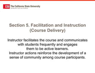 Section 5. Facilitation and Instruction
           (Course Delivery)

Instructor facilitates the course and communicates
       with students frequently and engages
             them to be active learners.
 Instructor actions reinforce the development of a
 sense of community among course participants.
 