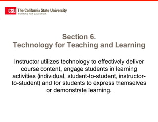 Section 6.
Technology for Teaching and Learning

 Instructor utilizes technology to effectively deliver
    course content, engage students in learning
activities (individual, student-to-student, instructor-
to-student) and for students to express themselves
               or demonstrate learning.
 