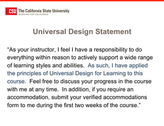 Universal Design Statement

“As your instructor, I feel I have a responsibility to do
everything within reason to actively support a wide range
of learning styles and abilities. As such, I have applied
the principles of Universal Design for Learning to this
course. Feel free to discuss your progress in the course
with me at any time. In addition, if you require an
accommodation, submit your verified accommodations
form to me during the first two weeks of the course.”
 