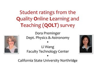 Student	
  ratings	
  from	
  the	
  
Quality	
  Online	
  Learning	
  and	
  
 Teaching	
  (QOLT)	
  survey	
  	
  
                Dora	
  Preminger	
  
       Dept.	
  Physics	
  &	
  Astronomy	
  
                          •	
  
                   Li	
  Wang	
  
       Faculty	
  Technology	
  Center	
  
                          •	
  
 California	
  State	
  University	
  Northridge	
  
 