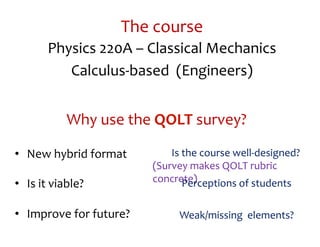 The	
  course	
  
           Physics	
  220A	
  –	
  Classical	
  Mechanics	
  
              Calculus-­‐based	
  	
  (Engineers)	
  
  	
  

                  Why	
  use	
  the	
  QOLT	
  survey?	
  

•  New	
  hybrid	
  format	
        	
  	
  	
  	
  	
  	
  	
  	
  Is	
  the	
  course	
  well-­‐designed?	
  
                                    (Survey	
  makes	
  QOLT	
  rubric	
  
•  Is	
  it	
  viable?	
            concrete)	
                           Perceptions	
  of	
  students	
  

•  Improve	
  for	
  future?	
                   Weak/missing	
  	
  elements?	
  
 