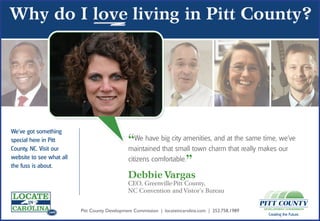 We’ve got something
special here in Pitt
                 .com

County, NC. Visit our
                                               “We have big city amenities,charm at thereally makes our
                                               maintained that small town
                                                                             and
                                                                                 that
                                                                                         same time, we’ve

website to see what all
the fuss is about.
                                               citizens comfortable.
                                                                    ”
               .com                            Debbie Vargas
                                               CEO, Greenville-Pitt County,
                                               NC Convention and Vistor’s Bureau


               .com       Pitt County Development Commission | locateincarolina.com | 252.758.1989
                                                                                                     Creating the Future.
 
