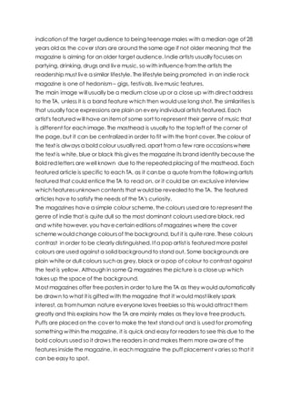 indication of the target audience to being teenage males with a median age of 28
years old as the cover stars are around the same age if not older meaning that the
magazine is aiming for an older target audience. Indie artists usually focuses on
partying, drinking, drugs and live music, so with influence fromthe artists the
readership must live a similar lifestyle. The lifestyle being promoted in an indie rock
magazine is one of hedonism – gigs, festivals, livemusic features.
The main image will usually be a medium close up or a close up with direct address
to the TA, unless it is a band feature which then would use long shot. The similarities is
that usually face expressions are plain on every individual artists featured. Each
artist's featured will have an itemof some sort to represent their genre of music that
is different for each image. The masthead is usually to the top left of the corner of
the page, but it can be centralized in order to fit with the front cover. The colour of
the text is always a bold colour usually red, apart from a few rare occasionswhere
the text is white, blue or black this gives the magazine its brand identity because the
Bold red letters are well known due to the repeated placing of the masthead. Each
featured article is specific to each TA, as it can be a quote fromthe following artists
featured that could entice the TA to read on, or it could be an exclusive interview
which featuresunknown contents that would be revealed to the TA. The featured
articles have to satisfy the needs of the TA's curiosity.
The magazines have a simple colour scheme, the colours used are to represent the
genre of indie that is quite dull so the most dominant colours used are black, red
and white however, you havecertain editions of magazines where the cover
scheme would change coloursof the background, but it is quite rare. These colours
contrast in order to be clearly distinguished. If a pop artist is featured more pastel
colours are used against a solid background to stand out. Some backgrounds are
plain white or dull colours such as grey, black or a pop of colour to contrast against
the text is yellow. Although in some Q magazines the picture is a close up which
takes up the space of the background.
Most magazines offer free posters in order to lure the TA as they would automatically
be drawn to what it is gifted with the magazine that it would most likely spark
interest, as fromhuman nature everyone loves freebies so this would attract them
greatly and this explains how the TA are mainly males as they love freeproducts.
Puffs are placed on the cover to make the text stand out and is used for promoting
something within the magazine, it is quick and easy for readers to see this due to the
bold colours used so it draws the readers in and makes them more aware of the
features inside the magazine, in each magazine the puff placement varies so that it
can be easy to spot.
 