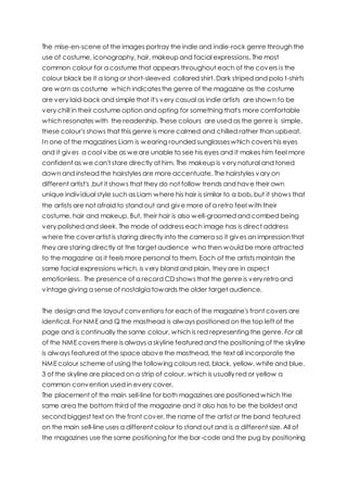 The mise-en-scene of the images portray the indie and indie-rock genre through the
use of costume, iconography, hair, makeup and facial expressions. The most
common colour for a costume that appears throughout each of the covers is the
colour black be it a long or short-sleeved collared shirt. Dark striped and polo t-shirts
are worn as costume which indicatesthe genre of the magazine as the costume
are very laid-back and simple that it's very casual as indie artists are shown to be
very chill in their costume option and opting for something that's more comfortable
which resonates with the readership. These colours are used as the genre is simple,
these colour's shows that this genre is more calmed and chilled rather than upbeat.
In one of the magazines Liam is wearing rounded sunglasseswhich covers his eyes
and it gives a cool vibe as weare unable to see his eyes and it makes him feel more
confident as we can't stare directly at him. The makeup is very natural and toned
down and instead the hairstyles are more accentuate. The hairstyles vary on
different artist's ,but it shows that they do not follow trends and have their own
unique individual style such as Liam where his hair is similar to a bob, but it shows that
the artists are not afraid to stand out and give more of a retro feel with their
costume, hair and makeup. But, their hair is also well-groomed and combed being
very polished and sleek. The mode of address each image has is direct address
where the cover artist is staring directly into the camera so it gives an impression that
they are staring directly at the target audience who then would be more attracted
to the magazine as it feels more personal to them. Each of the artists maintain the
same facial expressions which, is very bland and plain, they are in aspect
emotionless. The presence of a record CD shows that the genre is very retroand
vintage giving a sense of nostalgia towards the older target audience.
The design and the layout conventions for each of the magazine's front covers are
identical. For NME and Q the masthead is always positioned on the top left of the
page and is continually the same colour, which is red representing the genre. For all
of the NME covers there is always a skyline featured and the positioning of the skyline
is always featured at the space abovethe masthead, the text all incorporate the
NME colour scheme of using the following colours red, black, yellow, white and blue.
3 of the skyline are placed on a strip of colour, which is usually red or yellow a
common convention used in every cover.
The placement of the main sell-line for both magazines are positioned which the
same area the bottom third of the magazine and it also has to be the boldest and
second biggest text on the front cover, the name of the artist or the band featured
on the main sell-line uses a different colour to stand out and is a different size. All of
the magazines use the same positioning for the bar-code and the pug by positioning
 