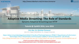 Adaptive	Media	Streaming:	The	Role	of	Standards
Dynamic	Adaptive	Streaming	over	HTTP
Priv.-Doz.	Dr.	Christian	Timmerer
[Ack:	Ali	C.	Begen,	MediaMelon,	Inc.,	OzyeginUniversity]
Alpen-Adria-Universität	Klagenfurt	(AAU)	w Faculty	of	Technical	Sciences	(TEWI) w Department	of	Information	
Technology	(ITEC)	w Multimedia	Communication	(MMC) w Sensory	Experience	 Lab	(SELab)
http://blog.timmerer.com w http://selab.itec.aau.at/ w http://dash.itec.aau.at w christian.timmerer@itec.aau.at
Chief	Innovation	Officer	(CIO)	at	bitmovin	GmbH
http://www.bitmovin.comw christian.timmerer@bitmovin.com
Tutorial	@	QoMEX 2016,	June	2016
http://www.slideshare.net/christian.timmerer
 