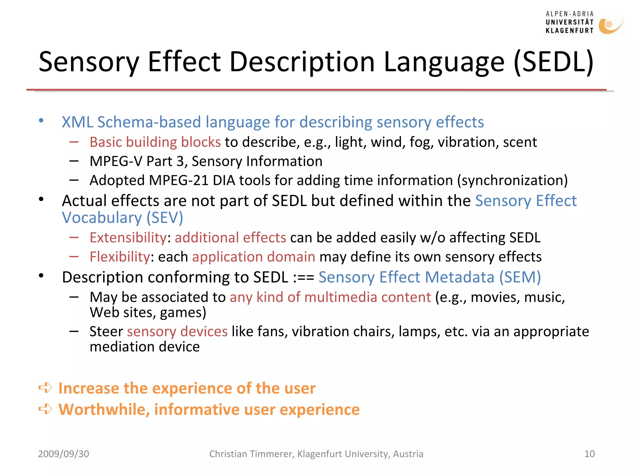 Sensory Effect Description Language (SEDL) XML Schema-based language for describing sensory effects Basic building blocks  to describe, e.g., light, wind, fog, vibration, scent MPEG-V Part 3, Sensory Information Adopted MPEG-21 DIA tools for adding time information (synchronization) Actual effects are not part of SEDL but defined within the  Sensory Effect Vocabulary (SEV) Extensibility :  additional effects  can be added easily w/o affecting SEDL Flexibility : each  application domain  may define its own sensory effects Description conforming to SEDL :==  Sensory Effect Metadata (SEM) May be associated to  any kind of multimedia content  (e.g., movies, music, Web sites, games) Steer  sensory devices  like fans, vibration chairs, lamps, etc. via an appropriate mediation device ➪  Increase the experience of the user ➪  Worthwhile, informative user experience 2009/09/30 Christian Timmerer, Klagenfurt University, Austria 