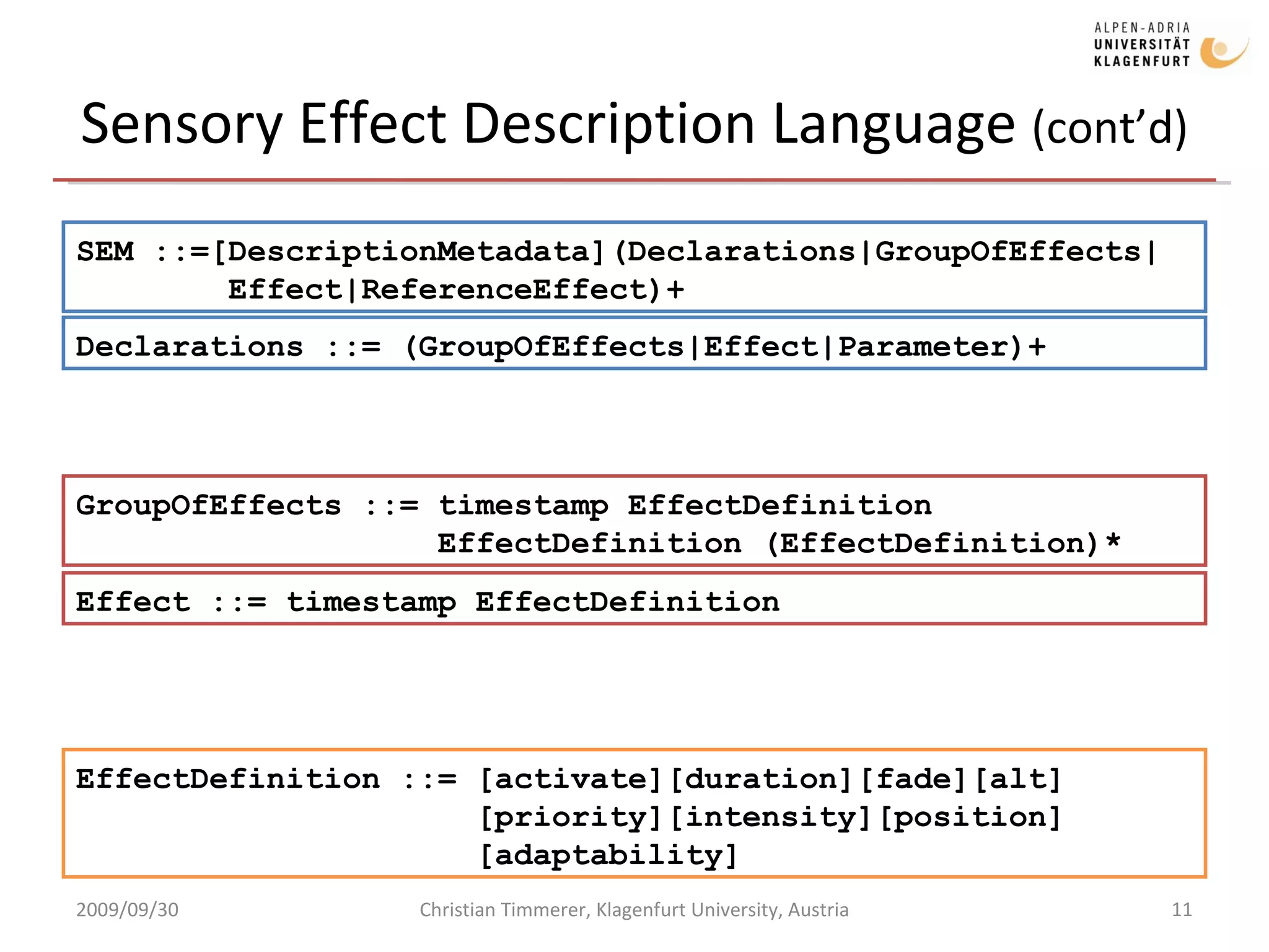 Sensory Effect Description Language  (cont’d) 2009/09/30 Christian Timmerer, Klagenfurt University, Austria EffectDefinition ::= [activate][duration][fade][alt]   [priority][intensity][position] [adaptability] SEM ::=[DescriptionMetadata](Declarations|GroupOfEffects|   Effect|ReferenceEffect)+ Declarations ::= (GroupOfEffects|Effect|Parameter)+ GroupOfEffects ::= timestamp EffectDefinition   EffectDefinition (EffectDefinition)* Effect ::= timestamp EffectDefinition 